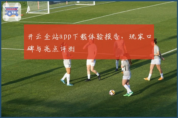 开云全站app下载体验报告，玩家口碑与亮点评测