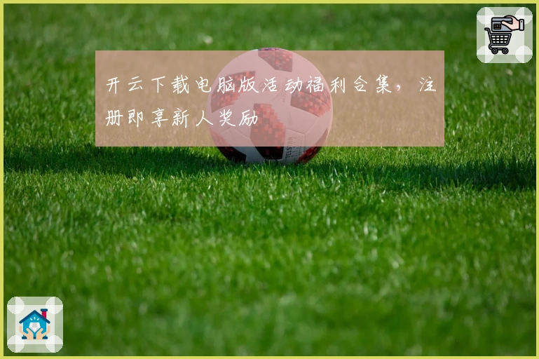 开云下载电脑版活动福利合集，注册即享新人奖励