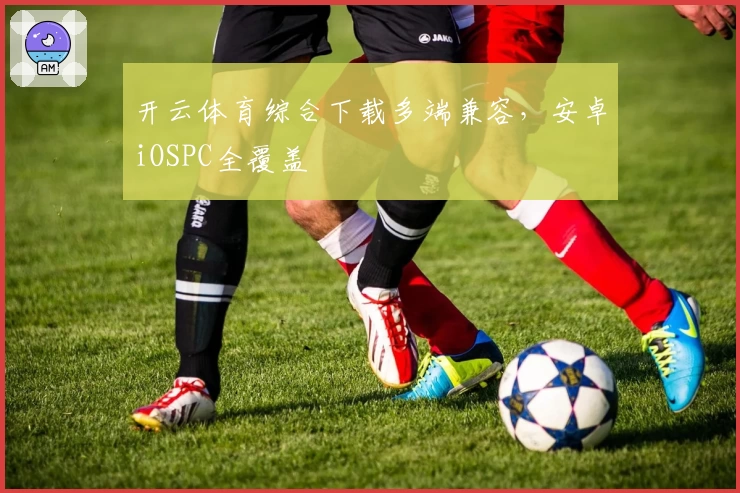开云体育综合下载多端兼容，安卓iOSPC全覆盖