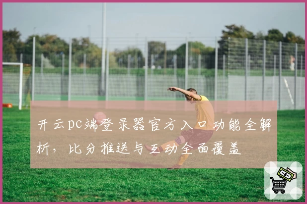 开云pc端登录器官方入口功能全解析，比分推送与互动全面覆盖