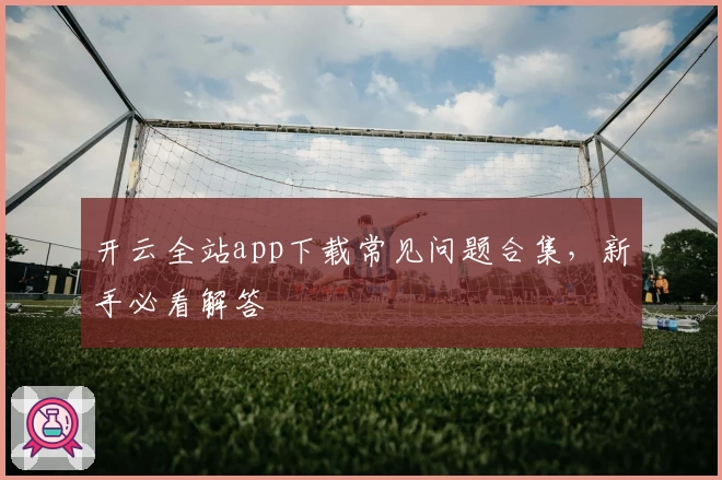 开云全站app下载常见问题合集，新手必看解答