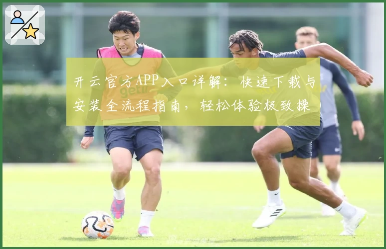 开云官方APP入口详解：快速下载与安装全流程指南，轻松体验极致操作魅力