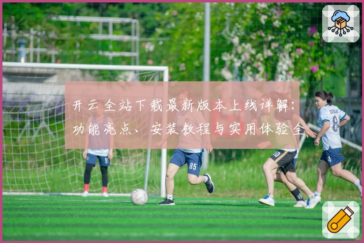 开云全站下载最新版本上线详解：功能亮点、安装教程与实用体验全攻略