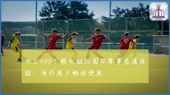 开云app下载电脑版国际赛事直播体验，海外用户畅快使用