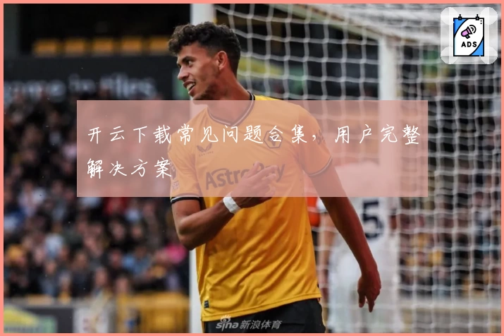 开云下载常见问题合集，用户完整解决方案